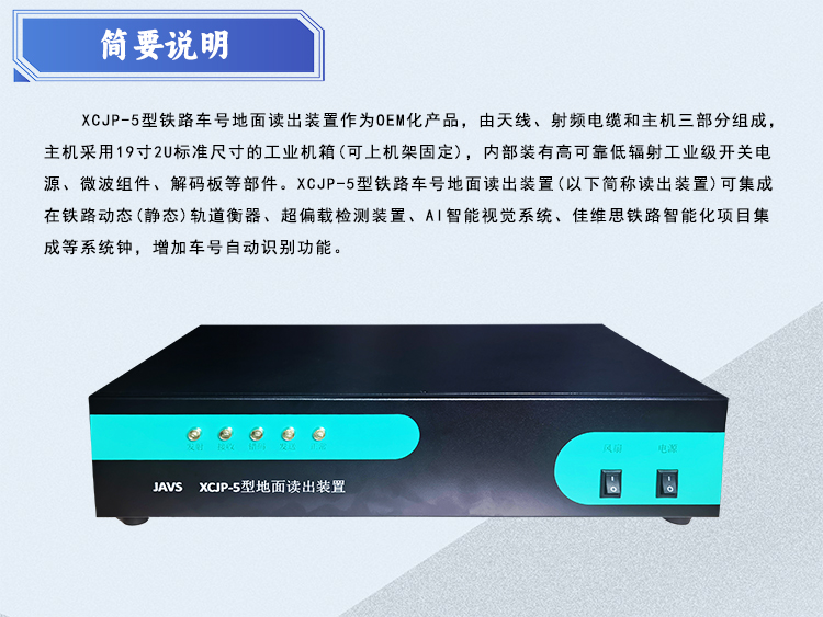 简单说明：XCJP-5型地面 卖出装置作为OEM化产品，由天线、射频馈线电缆和主机三部分组成。主机采用1 9寸2U 标准尺寸的工业机箱(可上机架固定) ，内部装有高可靠低辐射工业级开关电源、微波组件、解码板等部件。 XCJ P-5型地面读出装置(以下简称读出装置)可集成在铁路动态(静态)轨道衡器、超偏载检测装置等系统. 增加车号自动识别功能。